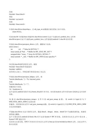 改成
#include <linux/shm.h>
类似
#include <sys/sem.h>
改成
#include <linux/sem.h>

11,修改 alsa-lib/src/alisp/alisp.c，在 obj_type_str 函数最后面位置加上如下内容：
    return NULL;

12,将 alsa-lib 当普通 linux 库编译时 alsa-lib/src/control 目录下生成的 ctl_symbols_list.c 文件和
alsa-lib/src/pcm 目录下生成的 pcm_symbols_list.c 文件复制到 android 中 alsa-lib 对应位置。

13,修改 alsa-lib/src/pcm/pcm_direct.c 文件，删除如下内容：
union semun {
   int        val; /* Value for SETVAL */
   struct semid_ds *buf; /* Buffer for IPC_STAT, IPC_SET */
   unsigned short *array; /* Array for GETALL, SETALL */
   struct seminfo *__buf; /* Buffer for IPC_INFO (Linux specific) */
};

14,查找 alsa-lib 源代码所有文件，确保
#include <linux/shm.h>的前面有
#include <stdlib.h>
没有的自己加上，否则会报告错误说 size_t 未定义

15,修改 alsa-lib/src/pcm/pcm_ladspa.c 文件，将
*strrchr (labellocale, '.') = *lc->decimal_point;
改成
*strrchr (labellocale, '.') = ".";
屏蔽掉如下内容：
//lc = localeconv ();
这个是因为 android 用的 C 库是 bionic,和标准 C 库不同，对应的 locale.h 文件中的 lconv 结构体定义不同所
导致。

16, 修 改 alsa-lib/src/pcm/pcm_mmap.c 文 件 中 的 snd_pcm_mmap 函 数 ， 将 switch (i->type) 语 句 下
SND_PCM_AREA_SHM 分支的内容
屏蔽掉，同时修改该文件中 snd_pcm_munmap 函数，将 switch (i->type)语句下的 SND_PCM_AREA_SHM
分支内容屏蔽掉。

17,搜索 alsa-lib/src 目录下的所有文件，搜索 shmctl，shmget，shmat，shmdt 等 4 个函数的调用处，将调用
到的地方删除。
这个主要是因为 android 的 bionic libc 库不支持 System V IPC 所导致，具体的可以从头文件中看出来 。
System V IPC 通过共享
内存的方式来实现， GNU C 库对应共享内存头文件为 linux pc 的/usr/include/sys/shm.h 文件，在此文件中，
你可以看到
 