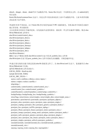 shmctl，shmget，shmat，shmdt 等 4 个函数的声明，bionic libc 库也有一个同样的头文件，在 android 源代
码目录的
bionic/libc/kernel/common/linux 目录下，但是文件中的内容却没有上面 4 个函数的声明。上面 16 所作的修
改也是基于这个原因。

18,按照 16 和 17 的结论，由于 bionic libc 所引发的 System V IPC 功能的缺失，导致 alsa 库中的相关功能不
能正常实现，所以最好的
方法是将相关的部分不编译进来，以免找成不必要的错误。据此将一些文件从编译中删除，修改 alsa-
lib/src/Mdroid.mk 文件即可
alsa-lib/src/control/control_shm.c
alsa-lib/src/pcm/pcm_direct.c
alsa-lib/src/pcm/pcm_dmix.c
alsa-lib/src/pcm/pcm_dshare.c
alsa-lib/src/pcm/pcm_dsnoop.c
alsa-lib/src/pcm/pcm_ladspa.c
alsa-lib/src/pcm/pcm_shm.c
alsa-lib/src/shmarea.c
删除了这几个模块后要将 alsa-lib/src/control 目录下的 ctl_symbols_list.c 文件和
alsa-lib/src/pcm 目录下的 pcm_symbols_list.c 文件中的相关内容删除，否则会编译不过。

19, 最后要实现的功能当然是复制 alsa-lib 的配置文件了，在 alsa-lib/src/conf 目录下，复制操作在 alsa-
lib/src/Mdroid.mk 中实现，
最终的 Mdroid.mk 文件内容如下：
LOCAL_PATH:= $(call my-dir)
include $(CLEAR_VARS)
LOCAL_SRC_FILES:= 
   async.c conf.c confmisc.c dlmisc.c error.c input.c 
   names.c output.c socket.c userfile.c 
   alisp/alisp.c 
   control/cards.c control/control.c control/control_ext.c 
   control/control_hw.c control/control_symbols.c 
   control/hcontrol.c control/namehint.c control/setup.c control/tlv.c 
   hwdep/hwdep.c hwdep/hwdep_hw.c hwdep/hwdep_symbols.c 
   mixer/bag.c mixer/mixer.c mixer/simple.c mixer/simple_abst.c mixer/simple_none.c 
   pcm/atomic.c pcm/interval.c pcm/mask.c pcm/pcm.c pcm/pcm_adpcm.c 
   pcm/pcm_alaw.c pcm/pcm_asym.c pcm/pcm_copy.c pcm/pcm_empty.c 
   pcm/pcm_extplug.c pcm/pcm_file.c pcm/pcm_generic.c pcm/pcm_hooks.c 
   pcm/pcm_hw.c pcm/pcm_iec958.c pcm/pcm_ioplug.c 
   pcm/pcm_lfloat.c pcm/pcm_linear.c pcm/pcm_meter.c pcm/pcm_misc.c 
   pcm/pcm_mmap.c pcm/pcm_mmap_emul.c pcm/pcm_mulaw.c pcm/pcm_multi.c 
   pcm/pcm_null.c pcm/pcm_params.c pcm/pcm_plug.c pcm/pcm_plugin.c 
   pcm/pcm_rate.c pcm/pcm_rate_linear.c pcm/pcm_route.c pcm/pcm_share.c 
   pcm/pcm_simple.c pcm/pcm_softvol.c pcm/pcm_symbols.c 
   rawmidi/rawmidi.c rawmidi/rawmidi_hw.c rawmidi/rawmidi_symbols.c 
   rawmidi/rawmidi_virt.c 
   seq/seq.c seq/seq_event.c seq/seq_hw.c seq/seqmid.c 
 