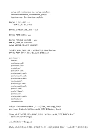 seq/seq_midi_event.c seq/seq_old.c seq/seq_symbols.c 
  timer/timer.c timer/timer_hw.c timer/timer_query.c 
  timer/timer_query_hw.c timer/timer_symbols.c

LOCAL_C_INCLUDES += 
   $(LOCAL_PATH)/../include

LOCAL_SHARED_LIBRARIES := libdl

LOCAL_ARM_MODE := arm

LOCAL_PRELINK_MODULE := false
LOCAL_MODULE := libasound
include $(BUILD_SHARED_LIBRARY)

TARGET_ALSA_CONF_DIR := $(TARGET_OUT)/usr/share/alsa
LOCAL_ALSA_CONF_DIR := $(LOCAL_PATH)/conf

copy_from := 
  alsa.conf 
  pcm/dsnoop.conf 
  pcm/modem.conf 
  pcm/dpl.conf 
  pcm/default.conf 
  pcm/surround51.conf 
  pcm/surround41.conf 
  pcm/surround50.conf 
  pcm/dmix.conf 
  pcm/center_lfe.conf 
  pcm/surround40.conf 
  pcm/side.conf 
  pcm/iec958.conf 
  pcm/rear.conf 
  pcm/surround71.conf 
  pcm/front.conf 
  cards/aliases.conf

copy_to := $(addprefix $(TARGET_ALSA_CONF_DIR)/,$(copy_from))
copy_from := $(addprefix $(LOCAL_ALSA_CONF_DIR)/,$(copy_from))

$(copy_to) : $(TARGET_ALSA_CONF_DIR)/% : $(LOCAL_ALSA_CONF_DIR)/% | $(ACP)
  $(transform-prebuilt-to-target)

ALL_PREBUILT += $(copy_to)

20,alsa-utils 的移植方法也类似，这里就不再介绍，上面的过程只是体验了一下 android 下开源库的移植方
 