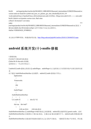 bin/ld:      out/target/product/merlin/obj/SHARED_LIBRARIES/libasound_intermediates/LINKED/libasound.so:
version node not found for symbol snd_pcm_sw_params_get_start_threshold@ALSA_0.9
/work/android-froyo-r3/prebuilt/linux-x86/toolchain/arm-eabi-4.4.0/bin/../lib/gcc/arm-eabi/4.4.0/../../../../arm-eabi/
bin/ld: failed to set dynamic section sizes: Bad value
collect2: ld returned 1 exit status
make:                                                                                                             ***
[out/target/product/merlin/obj/SHARED_LIBRARIES/libasound_intermediates/LINKED/libasound.so] 错误 1
解决此问题将 alsa-lib/include/config.h 文件中的如下宏定义去掉即可：
#define VERSIONED_SYMBOLS



本文来自 CSDN 博客，转载请标明出处：http://blog.csdn.net/jiajie961/archive/2010/11/30/6045513.aspx




android 系统开发 (十 )-audio 移植

1,移植基础：
(1)内核声音驱动和 alsa 驱动
(2)alsa-lib 和 alsa-utils 库移植
这两部分上一节已经介绍过了。

2,android 的 audio 最核心的部分是 audioflinger，audioflinger 向上处理来自于应用程序的声音相关的所有请
求
向下通过 AudioHardwareInterface 访问硬件，android 的 audio 架构如下所示：
       Applications
           |
        Frameworks
           |
          JNI
           |
       AudioFlinger
           |
    AudioHardwareInterface
     |     |   |
   专有 audio 库              | alsa 用户库
           |   |
       /dev/eac /dev/snd/*
           |   |
               内核 eac 驱动        内核 alsa 驱动
AudioHardwareInterface 是 audioflinger 和硬件驱动之间的桥梁，android 默认编译的是 generic audio，此时
AudioHardwareInterface 直接指向了/dev/eac 驱动，它通过 eac 驱动来操作声卡，android audio 移植就是要
让
AudioHardwareInterface 直接或者间接指向我们自己定义的声音驱动，一般都采用 alsa 声音体系，所以我
 