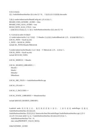 们的目的就是
要让 AudioHardwareInterface 指向 alsa 用户库。下面的内容开始移植 alsa-audio

3,修改 vendor/ardent/merlin/BoardConfig.mk 文件内容如下：
BOARD_USES_GENERIC_AUDIO := false
BOARD_USES_ALSA_AUDIO := true
BUILD_WITH_ALSA_UTILS := true
上面配置的目的就是为了让要让 AudioHardwareInterface 指向 alsa 用户库

4,下面来添加 audio 库的编译
在 vendor/ardent/merlin 目录下新建一个 libaudio 目录,修改 AndroidBoard.mk 文件，添加编译路径如下：
LOCAL_PATH := $(call my-dir)
L_PATH := $(LOCAL_PATH)
include $(L_PATH)/libaudio/Mdroid.mk

5,vendor/ardent/merlin/libaudio 目录下新建一个 Mdroid.mk 文件，内容如下：
LOCAL_PATH := $(call my-dir)
include $(CLEAR_VARS)

LOCAL_MODULE := libaudio

LOCAL_SHARED_LIBRARIES := 
  libcutils 
  libutils 
  libmedia 
  libhardware

LOCAL_SRC_FILES += AudioHardwareMerlin.cpp

LOCAL_CFLAGS +=

LOCAL_C_INCLUDES +=

LOCAL_STATIC_LIBRARIES += libaudiointerface

include $(BUILD_SHARED_LIBRARY)



6,android audio 的 实 现 方 法 ， 我 们 现 看 看 接 口 部 分 ， 上 面 有 说 道 audioflinger 是 通 过
AudioHardwareInterface 指向驱动的
AudioHardwareInterface 类的代码在 frameworks/base/libs/audioflinger/AudioHardwareInterface.cpp 文件中
该文件中的 create 函数中定义了 AudioHardwareInterface 指向驱动的代码如下：
  AudioHardwareInterface* hw = 0;
   char value[PROPERTY_VALUE_MAX];

#ifdef GENERIC_AUDIO
 