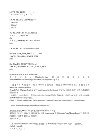 LOCAL_SRC_FILES:=           
 AudioPolicyManagerBase.cpp

LOCAL_SHARED_LIBRARIES := 
  libcutils 
  libutils 
  libmedia

ifeq ($(TARGET_SIMULATOR),true)
 LOCAL_LDLIBS += -ldl
else
 LOCAL_SHARED_LIBRARIES += libdl
endif

LOCAL_MODULE:= libaudiopolicybase

ifeq ($(BOARD_HAVE_BLUETOOTH),true)
  LOCAL_CFLAGS += -DWITH_A2DP
endif

ifeq ($(AUDIO_POLICY_TEST),true)
  LOCAL_CFLAGS += -DAUDIO_POLICY_TEST
endif

include $(BUILD_STATIC_LIBRARY)
由      此     可       见      ，      libaudiopolicybase   静     态   库     编     译     的      就     是
frameworks/base/libs/audioflinger/AudioPolicyManagerBase.cpp 文件

11, 通 过 9 和 10 的 分 析 ， 结 合 libaudio 库 的 写 法 ， 要 完 成 libaudiopolicy 库 ， 我 们 可 以 将
AudioPolicyManagerBase.cpp
和 AudioPolicyManagerBase.h 复制到 vendor/ardent/merlin/libaudio 目录下，然后将这两个文件名改成和其
中的内容作
一定修改，让它变成两外一个类如 AudioPolicyManagerMerlin 类的定义，然后在 cpp 文件中定义接口函数
createAudioPolicyManager 如下：
extern "C" AudioPolicyInterface* createAudioPolicyManager(AudioPolicyClientInterface *clientInterface)
{
   return new AudioPolicyManagerMerlin(clientInterface);
}
然后再修改相关 Mdroid.mk 文件编译成 libaudiopolicy.so 即可
采用这种方法可以实现，但是却不必要，因为 generic audio 所用的 AudioPolicyManagerBase 已经非常完善，
所以我们只需要直接继承这个类即可
下面来实现它。

12,在 vendor/ardent/merlin/libaudio 目录下创建一个 AudioPolicyManagerMerlin.h 文件，内容如下：
#include <stdint.h>
#include <sys/types.h>
 