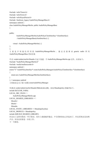 #include <utils/Timers.h>
#include <utils/Errors.h>
#include <utils/KeyedVector.h>
#include <hardware_legacy/AudioPolicyManagerBase.h>
namespace android {
class AudioPolicyManagerMerlin: public AudioPolicyManagerBase
{

public:
          AudioPolicyManagerMerlin(AudioPolicyClientInterface *clientInterface)
          : AudioPolicyManagerBase(clientInterface) {}

     virtual ~AudioPolicyManagerMerlin() {}
};
};
主 要 是 声 明 我 们 所 用 的 AudioPolicyManagerMerlin ， 通 过 直 接 继 承 generic audio 所 用
AudioPolicyManagerBase 类来实现

13,在 vendor/ardent/merlin/libaudio 目录下创建一个 AudioPolicyManagerMerlin.cpp 文件，内容如下：
#include "AudioPolicyManagerMerlin.h"
#include <media/mediarecorder.h>
namespace android {
extern "C" AudioPolicyInterface* createAudioPolicyManager(AudioPolicyClientInterface *clientInterface)
{
   return new AudioPolicyManagerMerlin(clientInterface);
}
}; // namespace android
主要就是定义了接口函数 createAudioPolicyManager

14,修改 vendor/ardent/merlin/libaudio/Mdroid.mk 函数，添加 libaudiopolicy 的编译如下：
include $(CLEAR_VARS)
LOCAL_SRC_FILES:= 
     AudioPolicyManagerMerlin.cpp
LOCAL_SHARED_LIBRARIES := 
  libcutils 
  libutils 
  libmedia
LOCAL_STATIC_LIBRARIES += libaudiopolicybase
LOCAL_MODULE:= libaudiopolicy
include $(BUILD_SHARED_LIBRARY)
经过以上过程再修改一些小错误，基本上就能编译通过，声音的框架也已经起来了，但是系统还是没哟
声音，因为还需要进一步的工作，
下一节继续。
 