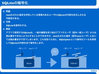 SQLiteの暗号化

 問題
 root化された端末を所持している悪意のあるユーザにSQLiteの内容を改ざんされる
 可能性がある。
 対策
 SQLiteを暗号化する。
 解説
 アプリで使用するSQLiteは、一般の権限を持つ他のアプリやユーザ（図中一般ユーザ）からは
 読み書きできないようにすることができますが、root化された端末（図中rootユーザ）におい
                               h
 ては読み書きができてしまいます。これを防ぐために、SQLCipherという暗号化ツールを使用
 してSQLiteの内容を全て暗号化します。

        一般ユーザ     rootユーザ                 一般ユーザ       rootユーザ
                                   暗号化
                                                            le!
            !                                 !       cessib
                                                    ac ut
       block                             block         b           le!
                   essibl
                          e!                              unr eadab
                acc

                 S
                SQLite                            ?SQLite?



                                                                         NilOne
 