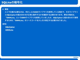 SQLiteの暗号化

 解説
 ここで注意が必要なのは、何かしらのORMライブラリを使用している場合で、そのライブラリ
 とSQLCipherの組み合わせが正常に動作するかを確認する必要があります。弊社の場合は、
 「ORMLite」というORMライブラリを使用していましたが、SQLCipherと組み合わせて使用
 するために「ORMLite」のソースコードを少しだけ修正する必要がありました。

参考）
 SQLCipher
 ORMLite
                      h




                                               NilOne
 