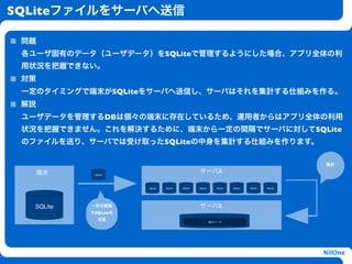 SQLiteファイルをサーバへ送信

 問題
 各ユーザ固有のデータ（ユーザデータ）をSQLiteで管理するようにした場合、アプリ全体の利
 用状況を把握できない。
 対策
 一定のタイミングで端末がSQLiteをサーバへ送信し、サーバはそれを集計する仕組みを作る。
 解説
 ユーザデータを管理するDBは個々の端末に存在しているため、運用者からはアプリ全体の利用
 状況を把握できません。これを解決するために、端末から一定の間隔でサーバに対してSQLite
                               h
 のファイルを送り、サーバでは受け取ったSQLiteの中身を集計する仕組みを作ります。

                                                                                                 集計

   端末       SQLite
                                                 サーバA

                      SQLite   SQLite   SQLite   SQLite      SQLite   SQLite   SQLite   SQLite




  SQLite   一定の間隔                                 サーバB
           でSQLiteを
              送信
                                                          集計データ




                                                                                                 NilOne
 