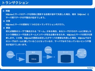 トランザクション

 問題
 SQLiteとサーバのデータを同時に更新する処理が途中で失敗した場合、端末（SQLite）と
 サーバ間でデータの不整合が起きてしまう。
 対策
 SQLiteとサーバの更新を１つのＤＢトランザクション内で行う。
 解説
 例えば複数のユーザで構成される「チーム」がある場合、あるユーザがそのチームに参加した
 という情報はユーザ自身とチームメンバーが知る必要があるため、SQLiteとサーバの両方を更
                        h
 新します。この時、SQLiteの更新は成功したがサーバの更新は失敗した場合、SQLiteではそ
 のユーザはチームに属していることになっているが、サーバではそうなっていないという不整
 合が起きてしまいます。

                            ②更新失敗
                                              端末とサーバ間
               端末                       サーバ   でデータの不整合
 ①更新成功
                                                が起きる


               SQLite
                                    ×


                                                         NilOne
 