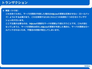 トランザクション

 解説（つづき）
 これを防ぐために、サーバの更新が失敗した場合はSQLiteの更新は反映させない（ロールバッ
 ク）ようにする必要があり、これを実現するためこれら２つの処理を１つのＤＢトランザク
 ション内で行います。
 ここで注意が必要なのは、SQLiteの更新をサーバの更新より前に行うことです。これが逆に
 なってしまうと、サーバの更新は成功しSQLiteの更新が失敗した場合に、サーバの更新はロー
 ルバックされないため、不整合の状態が発生してしまいます。


                    h




                                           NilOne
 