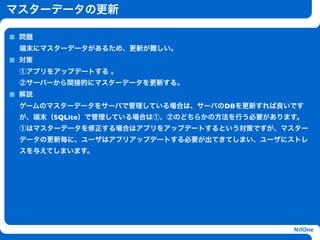 マスターデータの更新

 問題
 端末にマスターデータがあるため、更新が難しい。
 対策
 ①アプリをアップデートする 。
 ②サーバーから間接的にマスターデータを更新する。
 解説
 ゲームのマスターデータをサーバで管理している場合は、サーバのDBを更新すれば良いです
 が、端末（SQLite）で管理している場合は①、②のどちらかの方法を行う必要があります。
                    h
 ①はマスターデータを修正する場合はアプリをアップデートするという対策ですが、マスター
 データの更新毎に、ユーザはアプリアップデートする必要が出てきてしまい、ユーザにストレ
 スを与えてしまいます。




                                           NilOne
 