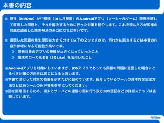 本書の内容

 弊社（NilOne）が中規模（10人月程度）のAndroidアプリ（ソーシャルゲーム）開発を通し
 て直面した問題と、それを解決するために行った対策を紹介します。これを読んだ方が同様の
 問題に直面した際の解決の糸口になれば幸いです。

 直面した問題の発生原因は大きく分けて以下の２つですので、何れかに該当する方は本書の内
 容が参考になる可能性が高いです。
    開発対象のアプリの規模が大きくなっていったこと
    端末のローカルDB（SQLite）を活用したこと

                        h
※Androidアプリを対象にしていますが、iOSアプリであっても同様の問題に直面した場合にと
 るべき対策の方向性は同じになると思います。
※本書では行った対策の概要を示すだけに留めています。紹介しているツールの具体的な設定方
 法などは各ツールのＨＰ等を参考にしてください。
※図を簡略化するため、端末とサーバとの通信の際に行う双方向の認証などの詳細ステップは省
 略しています。




                                              NilOne
 