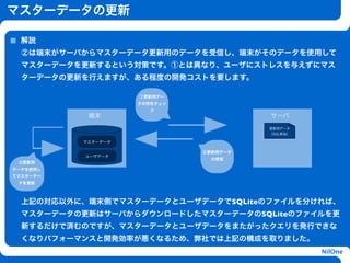 マスターデータの更新

  解説
  ②は端末がサーバからマスターデータ更新用のデータを受信し、端末がそのデータを使用して
  マスターデータを更新するという対策です。①とは異なり、ユーザにストレスを与えずにマス
  ターデータの更新を行えますが、ある程度の開発コストを要します。

                    ①更新用デー
                    タの存在チェッ
                       ク
           端末                            サーバ
                                         更新用データ


                           h
                                         （SQL相当）

          マスターデータ

                               ②更新用データ
           ユーザデータ
                                 の受信
 ③更新用
データを使用し
てマスターデー
 タを更新



  上記の対応以外に、端末側でマスターデータとユーザデータでSQLiteのファイルを分ければ、
  マスターデータの更新はサーバからダウンロードしたマスターデータのSQLiteのファイルを更
  新するだけで済むのですが、マスターデータとユーザデータをまたがったクエリを発行できな
  くなりパフォーマンスと開発効率が悪くなるため、弊社では上記の構成を取りました。
                                                   NilOne
 