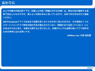おわりに

以上で本書の内容は終了です。記載した内容（問題に対する対策）は、弊社が試行錯誤する過
程で見出したものですが、更によい対策があると思っているので、お気づきの方はぜひご連絡
ください。

iOSやAndroidアプリではあまり品質が高くないものが多く見られますが、その原因の１つに
スマートフォンアプリ特有の設計方法が確立されていない（情報がまり出回っていない）こと
があるのではと考え、本書を公開するに至りました。本書が少しでも品質の高いアプリ制作の
ための参考になれば幸いです。
                                  NilOne Ltd. 代表 窪田豊
                     h




                                                 NilOne
 
