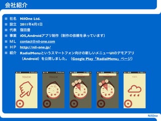 会社紹介

社名 NilOne Ltd.
設立 2011年4月1日
代表 窪田豊
事業 iOS,Androidアプリ制作（制作の依頼を承っています）
ＭＬ contact@nil-one.com
ＨＰ http://nil-one.jp/
紹介   RadialMenuというスマートフォン向けの新しいメニューUIのデモアプリ
     （Android）を公開しました。（Google Play「RadialMenu」ページ）
                         h




                                                     NilOne
 