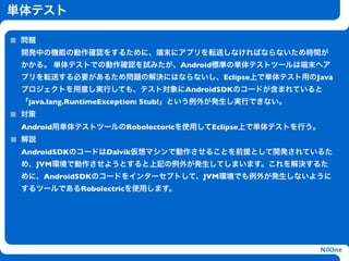 単体テスト

 問題
 開発中の機能の動作確認をするために、端末にアプリを転送しなければならないため時間が
 かかる。 単体テストでの動作確認を試みたが、Android標準の単体テストツールは端末へア
 プリを転送する必要があるため問題の解決にはならないし、Eclipse上で単体テスト用のJava
 プロジェクトを用意し実行しても、テスト対象にAndroidSDKのコードが含まれていると
 「java.lang.RuntimeException: Stub!」という例外が発生し実行できない。
 対策
 Android用単体テストツールのRobolectoricを使用してEclipse上で単体テストを行う。
 解説                        h
 AndroidSDKのコードはDalvik仮想マシンで動作させることを前提として開発されているた
 め、JVM環境で動作させようとすると上記の例外が発生してしまいます。これを解決するた
 めに、AndroidSDKのコードをインターセプトして、JVM環境でも例外が発生しないように
 するツールであるRobolectricを使用します。




                                                        NilOne
 