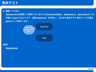 単体テスト

 解説（つづき）
 Robolectricを使用して単体テストを行うにはAndroidSDK、Robolectric、JUnitのjarにパス
 を通したJavaプロジェクト（図中AppTest）を作成し、その中に単体テスト用のコードを書き
 JUnitとして実行します。


                単体テスト用の
                             AppTest
               Javaプロジェクトを
                   作成




                                h
                              App


参考）
 Robolectric




                                                         NilOne
 