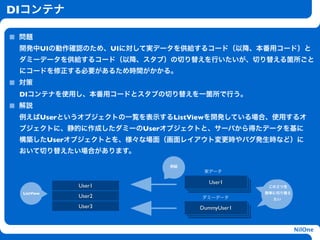 DIコンテナ

 問題
 開発中UIの動作確認のため、UIに対して実データを供給するコード（以降、本番用コード）と
 ダミーデータを供給するコード（以降、スタブ）の切り替えを行いたいが、切り替える箇所ごと
 にコードを修正する必要があるため時間がかかる。
 対策
 DIコンテナを使用し、本番用コードとスタブの切り替えを一箇所で行う。
 解説
 例えばUserというオブジェクトの一覧を表示するListViewを開発している場合、使用するオ
                     h
 ブジェクトに、静的に作成したダミーのUserオブジェクトと、サーバから得たデータを基に
 構築したUserオブジェクトとを、様々な場面（画面レイアウト変更時やバグ発生時など）に
 おいて切り替えたい場合があります。

                         供給
                               実データ

                                User1
            User1                           この２つを
 ListView                                  簡単に切り替え
            User2             ダミーデータ         たい

            User3             DummyUser1


                                                     NilOne
 