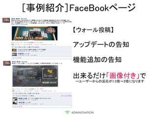 ［事例紹介］FaceBookページ

       【ウォール投稿】

       アップデートの告知

       機能追加の告知

       出来るだけ「画像付き」で
        →ユーザーからの反応が1.5倍～2倍になります
 