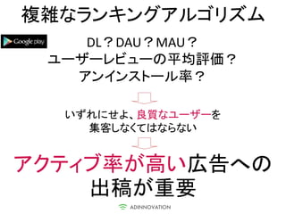 複雑なランキングアルゴリズム
    DL？DAU？MAU？
 ユーザーレビューの平均評価？
   アンインストール率？

  いずれにせよ、良質なユーザーを
    集客しなくてはならない


アクティブ率が高い広告への
    出稿が重要
 