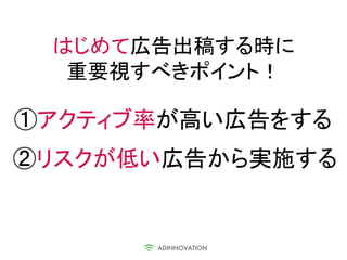 はじめて広告出稿する時に
  重要視すべきポイント！

①アクティブ率が高い広告をする
②リスクが低い広告から実施する
 