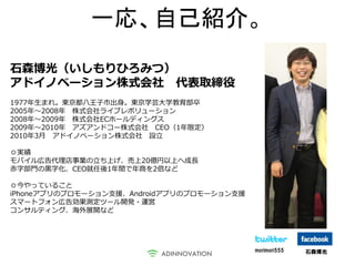 一応、自己紹介。
石森博光（いしもりひろみつ）
アドイノベーション株式会社 代表取締役
1977年生まれ。東京都八王子市出身。東京学芸大学教育部卒
2005年～2008年 株式会社ライブレボリューション
2008年～2009年 株式会社ECホールディングス
2009年～2010年 アズアンドコー株式会社 CEO（1年限定）
2010年3月 アドイノベーション株式会社 設立

◎実績
モバイル広告代理店事業の立ち上げ、売上20億円以上へ成長
赤字部門の黒字化、CEO就任後1年間で年商を2倍など

◎今やっていること
iPhoneアプリのプロモーション支援、Androidアプリのプロモーション支援
スマートフォン広告効果測定ツール開発・運営
コンサルティング、海外展開など




                                           morimori555   石森博光
 