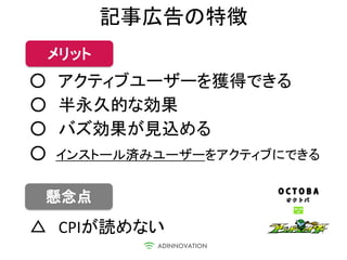 記事広告の特徴
 メリット
○ アクティブユーザーを獲得できる
○ 半永久的な効果
○ バズ効果が見込める
○ インストール済みユーザーをアクティブにできる

 懸念点
△ CPIが読めない
 