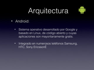 Arquitectura
• Android:

 •   Sistema operativo desarrollado por Google y
     basado en Linux, de código abierto y cuyas
     aplicaciones son mayoritariamente gratis.

 •   Integrado en numerosos teléfonos Samsung,
     HTC, Sony Ericsson…
 