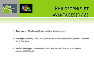 10                                                    P HILOSOPHIE ET
                                                     AVANTAGES (1/2)


      Open-source : Téléchargeable et modifiable à tout moment


      Gratuit (ou presque) : 25$(à vie) pour poster autant d’applications que vous souhaitez
       sur le Play Store


      Facile à développer: Toutes les API mises à disposition facilitent et accélèrent
       grandement le travail
 