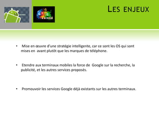 15
                                                           L ES ENJEUX



 •   Mise en œuvre d’une stratégie intelligente, car ce sont les OS qui sont
     mises en avant plutôt que les marques de téléphone.


 •   Etendre aux terminaux mobiles la force de Google sur la recherche, la
     publicité, et les autres services proposés.



 •   Promouvoir les services Google déjà existants sur les autres terminaux.
 