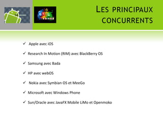 16
                                              L ES PRINCIPAUX
                                                 CONCURRENTS


      Apple avec iOS

      Research In Motion (RIM) avec BlackBerry OS

      Samsung avec Bada

      HP avec webOS

      Nokia avec Symbian OS et MeeGo

      Microsoft avec Windows Phone

      Sun/Oracle avec JavaFX Mobile LiMo et Openmoko
 