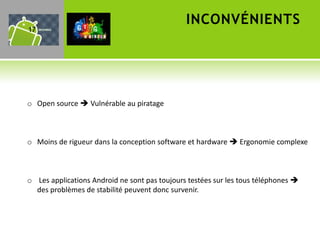 INCONVÉNIENTS
17




o Open source  Vulnérable au piratage



o Moins de rigueur dans la conception software et hardware  Ergonomie complexe



o Les applications Android ne sont pas toujours testées sur les tous téléphones 
  des problèmes de stabilité peuvent donc survenir.
 