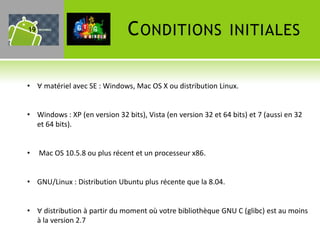 19                             C ONDITIONS                     INITIALES


• ∀ matériel avec SE : Windows, Mac OS X ou distribution Linux.


• Windows : XP (en version 32 bits), Vista (en version 32 et 64 bits) et 7 (aussi en 32
  et 64 bits).


•    Mac OS 10.5.8 ou plus récent et un processeur x86.


• GNU/Linux : Distribution Ubuntu plus récente que la 8.04.


• ∀ distribution à partir du moment où votre bibliothèque GNU C (glibc) est au moins
  à la version 2.7
 
