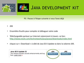 20                         J AVA         DEVELOPMENT KIT

                   PS : Passez à l’étape suivante si vous l’avez déjà


• JDK

• Ensemble d'outils pour compiler et déboguer votre code

• Téléchargeable partout sur Internet notamment à travers ce lien:
  http://www.oracle.com/technetwork/java/javase/downloads/index.html

• cliquez sur « Download » à côté de Java SE 6 Update xx dans la colonne JDK.
 