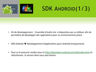 21                               SDK A NDROID (1/3)


• Kit de développement : Ensemble d'outils mis à disposition par un éditeur afin de
  permettre de développer des applications pour un environnement précis


• SDK Android  Développement d’applications pour Android (uniquement)


• Pour se le procurer rendez vous ici http://developer.android.com/sdk/index.html et
  sélectionnez la version dont vous avez besoin
 