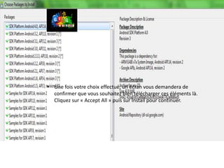 23                        SDK A NDROID (3/3)



     • Une fois votre choix effectué, un écran vous demandera de
       confirmer que vous souhaitez bien télécharger ces éléments là.
       Cliquez sur « Accept All » puis sur Install pour continuer.
 