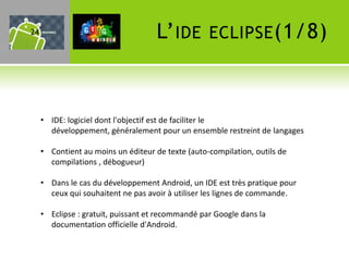 24                                   L’ IDE        ECLIPSE (1/8)



     • IDE: logiciel dont l'objectif est de faciliter le
       développement, généralement pour un ensemble restreint de langages

     • Contient au moins un éditeur de texte (auto-compilation, outils de
       compilations , débogueur)

     • Dans le cas du développement Android, un IDE est très pratique pour
       ceux qui souhaitent ne pas avoir à utiliser les lignes de commande.

     • Eclipse : gratuit, puissant et recommandé par Google dans la
       documentation officielle d'Android.
 