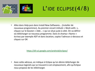 27                                   L’ IDE         ECLIPSE (4/8)


     • Allez dans Help puis dans Install New Softwares... (installer de
       nouveaux programmes). Au premier encart intitulé « Work with: »,
       cliquez sur le bouton « Add... » qui se situe juste à côté. On va définir
       où télécharger ce nouveau programme. Dans le champ « Name »
       écrivez par exemple ADT et dans location, copiez l'adresse ci-dessous et
       cliquez sur OK



                     https://dl-ssl.google.com/android/eclipse/



     • Avec cette adresse, on indique à Eclipse qu'on désire télécharger de
       nouveaux logiciels qui se trouvent à cet emplacement, afin qu'Eclipse
       nous propose de les télécharger.
 