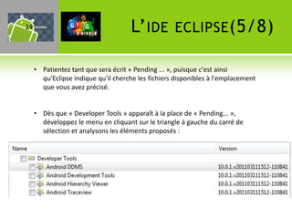 29                                   L’ IDE         ECLIPSE (5/8)

     • Patientez tant que sera écrit « Pending ... », puisque c'est ainsi
       qu'Eclipse indique qu'il cherche les fichiers disponibles à l'emplacement
       que vous avez précisé.


     • Dès que « Developer Tools » apparaît à la place de « Pending... »,
       développez le menu en cliquant sur le triangle à gauche du carré de
       sélection et analysons les éléments proposés :
 