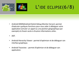 30                                  L’ IDE        ECLIPSE (6/8)



     • Android DDMS(Android Dalvik Debug Monitor Server): permet
       d’exécuter quelques fonctions pour vous aider à déboguer votre
       application (simuler un appel ou une position géographique par
       exemple) et d'avoir accès à d'autres informations utiles.

     • ADT.

     • Android Hierarchy Viewer : permet d'optimiser et de déboguer son
       interface graphique.

     • Android Traceview : permet d'optimiser et de déboguer son
       application.
 