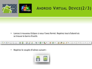 34                              A NDROID V IRTUAL D EVICE (2/3)




     • Lancez à nouveau Eclipse si vous l'avez fermé. Repérez tout d'abord où
       se trouve la barre d'outils




     • Repérez le couple d’icônes suivant :
 
