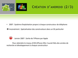 6                               C RÉATION D ’ ANDROID (2/3)



• 2007 : Système d’exploitation propre à chaque constructeur de téléphone

 Inconvénient : Spécialisation des constructeurs dans un SE particulier



          Janvier 2007 : Sortie de l'IPhone par Apple

       Pour atteindre le niveau d'iOS (iPhone OS), il aurait fallu des années de
recherche et développement à chaque constructeur
 