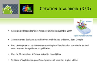 7                               C RÉATION D ’ ANDROID (3/3)



• Création de l’Open Handset Alliance(OHA) en novembre 2007


• 35 entreprises évoluant dans l’univers mobile à sa création , dont Google

• But: développer un système open-source pour l'exploitation sur mobile et ainsi
  concurrencer les systèmes propriétaires

• Plus de 80 membres à l’heure actuelle dans l'OHA

• Système d'exploitation pour Smartphones et tablettes le plus utilisé.
 