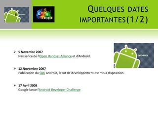 8
                                               Q UELQUES DATES
                                             IMPORTANTES (1/2)



 5 Novembe 2007
  Naissance de l’Open Handset Alliance et d’Android.


 12 Novembre 2007
  Publication du SDK Android, le Kit de développement est mis à disposition.


 17 Avril 2008
  Google lance l’Android Developer Challenge
 