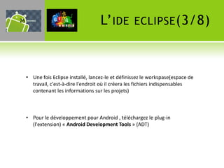 26                                    L’ IDE         ECLIPSE (3/8)



     • Une fois Eclipse installé, lancez-le et définissez le workspase(espace de
       travail, c'est-à-dire l'endroit où il créera les fichiers indispensables
       contenant les informations sur les projets)



     • Pour le développement pour Android , téléchargez le plug-in
       (l'extension) « Android Development Tools » (ADT)
 