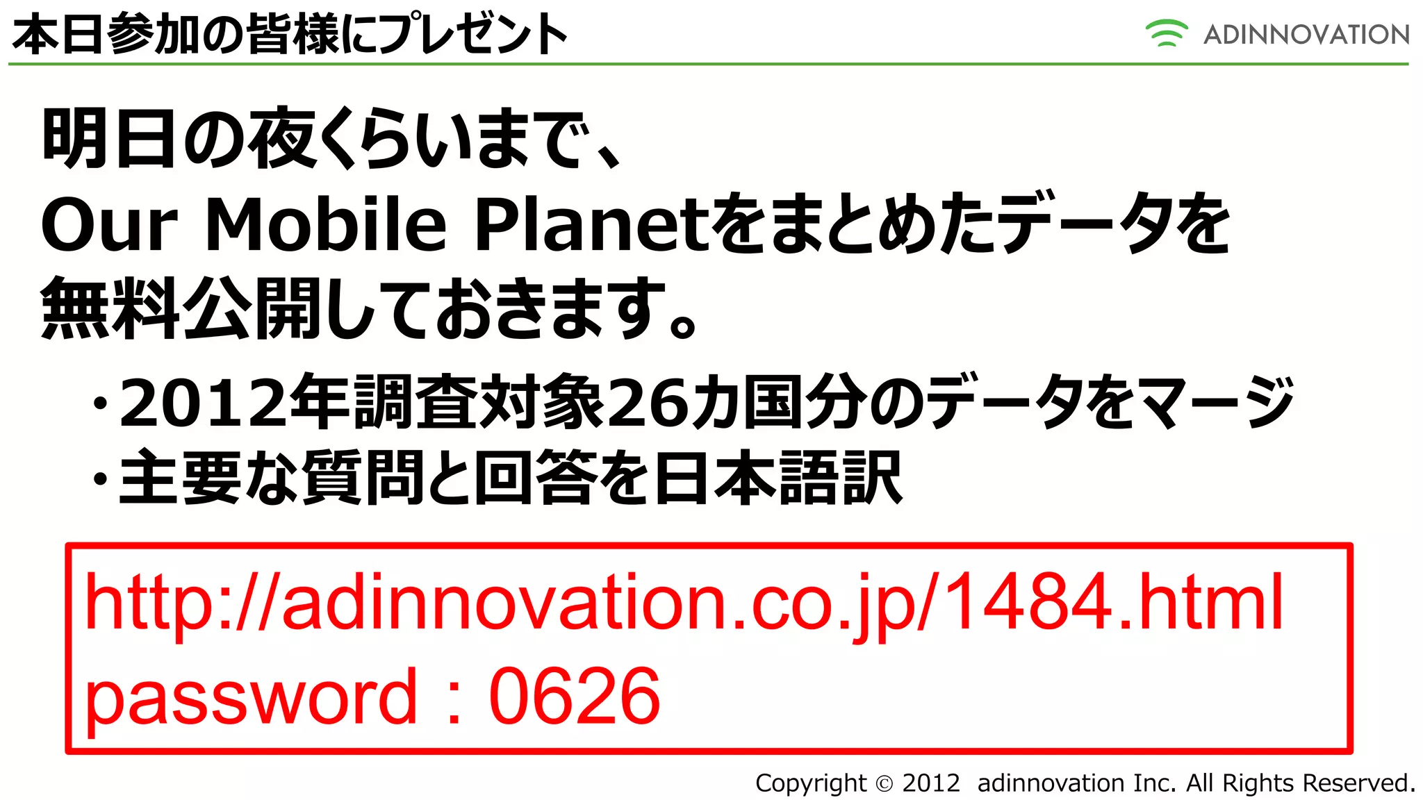 本日参加の皆様にプレゼント

明日の夜くらいまで、
Our Mobile Planetをまとめたデータを
無料公開しておきます。
 ・2012年調査対象26カ国分のデータをマージ
 ・主要な質問と回答を日本語訳

 http://adinnovation.co.jp/1484.html
 password : 0626
                    Copyright  2012 adinnovation Inc. All Rights Reserved.
 