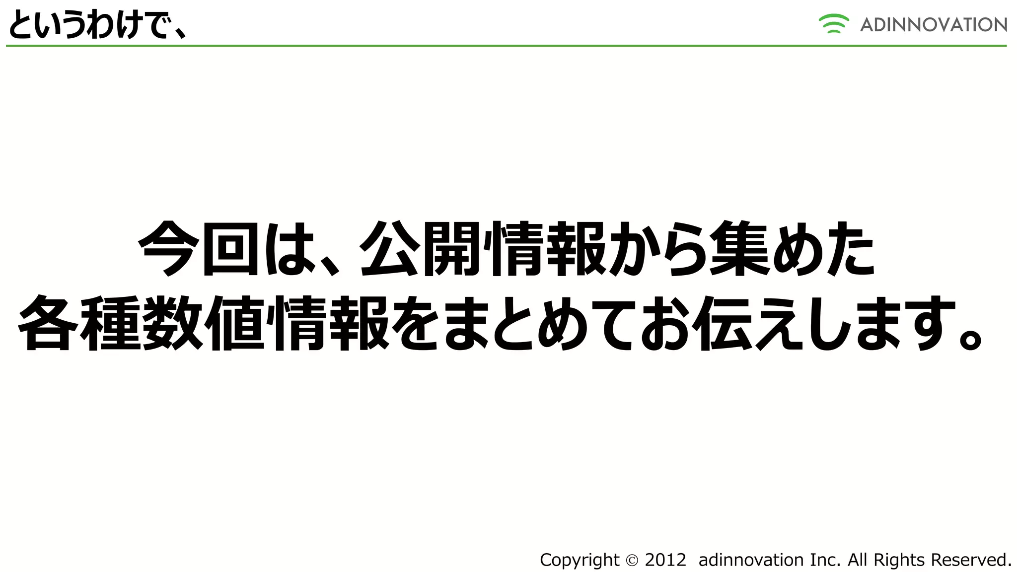 というわけで、




  今回は、公開情報から集めた
各種数値情報をまとめてお伝えします。


          Copyright  2012 adinnovation Inc. All Rights Reserved.
 