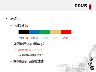 DDMS

• LogCat
  – Log的分级


        verbose   Debug       Info   Warn   Error

  – 如何使用Log分析bug？
     • Crash Log & Warn Log

     • Log追溯代码执行路径

  – 如何使用Log查看性能？
 