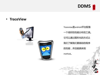 DDMS

• TraceView
              Traceview是android平台配备

              一个很好的性能分析的工具。

              它可以通过图形化的方式让

              我们了解我们要跟踪的程序

              的性能，并且能具体到

              method。
 