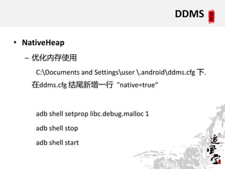 DDMS

• NativeHeap
  – 优化内存使用
     C:Documents and Settingsuser .androidddms.cfg 下.
    在ddms.cfg 结尾新增一行 "native=true“


     adb shell setprop libc.debug.malloc 1
     adb shell stop
     adb shell start
 
