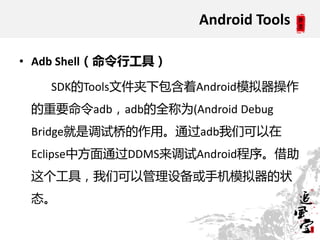 Android Tools

• Adb Shell（命令行工具）

   SDK的Tools文件夹下包含着Android模拟器操作
 的重要命令adb，adb的全称为(Android Debug
 Bridge就是调试桥的作用。通过adb我们可以在
 Eclipse中方面通过DDMS来调试Android程序。借助
 这个工具，我们可以管理设备戒手机模拟器的状
 态。
 