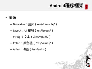 Android程序框架

• 资源
 – Drawable：图片（res/drawable/）

 – Layout：UI 布局（res/layout/）

 – String ：文本（/res/values/）

 – Color ：颜色值（/res/values/）

 – Anim：动画（/res/anim）
 